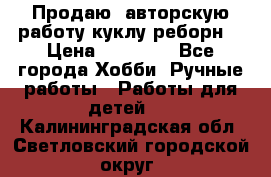 Продаю  авторскую работу куклу-реборн  › Цена ­ 27 000 - Все города Хобби. Ручные работы » Работы для детей   . Калининградская обл.,Светловский городской округ 